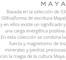 M A Y A Basada en la selección de 33 Glifos(forma de escritura Maya) y en ellos existe un significado y una carga energética positiva. En esta colección se combina la fuerza y magnetismo de los minerales y piedras preciosas con la magia de la cultura Maya.